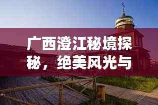 广西澄江秘境探秘,绝美风光与独特体验一网打尽!